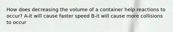 How does decreasing the volume of a container help reactions to occur? A-it will cause faster speed B-it will cause more collisions to occur