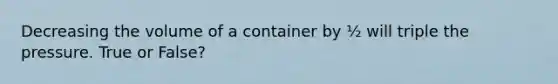 Decreasing the volume of a container by ½ will triple the pressure. True or False?