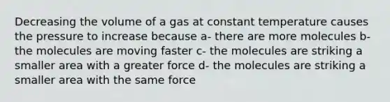 Decreasing the volume of a gas at constant temperature causes the pressure to increase because a- there are more molecules b- the molecules are moving faster c- the molecules are striking a smaller area with a greater force d- the molecules are striking a smaller area with the same force