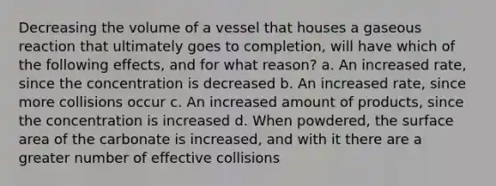 Decreasing the volume of a vessel that houses a gaseous reaction that ultimately goes to completion, will have which of the following effects, and for what reason? a. An increased rate, since the concentration is decreased b. An increased rate, since more collisions occur c. An increased amount of products, since the concentration is increased d. When powdered, the surface area of the carbonate is increased, and with it there are a greater number of effective collisions