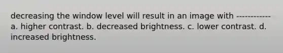decreasing the window level will result in an image with ------------ a. higher contrast. b. decreased brightness. c. lower contrast. d. increased brightness.