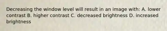 Decreasing the window level will result in an image with: A. lower contrast B. higher contrast C. decreased brightness D. increased brightness