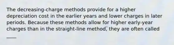 The decreasing-charge methods provide for a higher depreciation cost in the earlier years and lower charges in later periods. Because these methods allow for higher early-year charges than in the straight-line method, they are often called ____