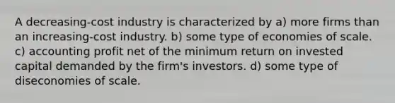 A decreasing-cost industry is characterized by a) more firms than an increasing-cost industry. b) some type of economies of scale. c) accounting profit net of the minimum return on invested capital demanded by the firm's investors. d) some type of diseconomies of scale.