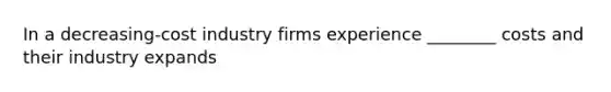 In a decreasing-cost industry firms experience ________ costs and their industry expands