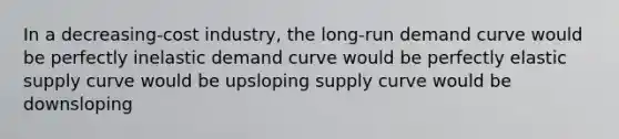 In a decreasing-cost industry, the long-run demand curve would be perfectly inelastic demand curve would be perfectly elastic supply curve would be upsloping supply curve would be downsloping