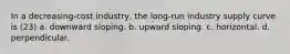 In a decreasing-cost industry, the long-run industry supply curve is (23) a. downward sloping. b. upward sloping. c. horizontal. d. perpendicular.