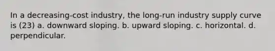 In a decreasing-cost industry, the long-run industry supply curve is (23) a. downward sloping. b. upward sloping. c. horizontal. d. perpendicular.