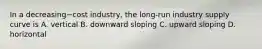 In a decreasing−cost ​industry, the​ long-run industry supply curve is A. vertical B. downward sloping C. upward sloping D. horizontal