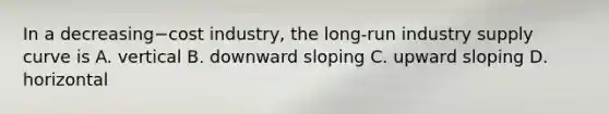 In a decreasing−cost ​industry, the​ long-run industry supply curve is A. vertical B. downward sloping C. upward sloping D. horizontal