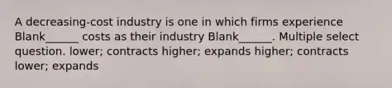 A decreasing-cost industry is one in which firms experience Blank______ costs as their industry Blank______. Multiple select question. lower; contracts higher; expands higher; contracts lower; expands