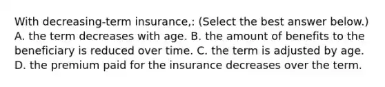 With​ decreasing-term insurance,: ​(Select the best answer​ below.) A. the term decreases with age. B. the amount of benefits to the beneficiary is reduced over time. C. the term is adjusted by age. D. the premium paid for the insurance decreases over the term.