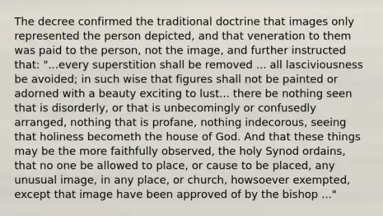 The decree confirmed the traditional doctrine that images only represented the person depicted, and that veneration to them was paid to the person, not the image, and further instructed that: "...every superstition shall be removed ... all lasciviousness be avoided; in such wise that figures shall not be painted or adorned with a beauty exciting to lust... there be nothing seen that is disorderly, or that is unbecomingly or confusedly arranged, nothing that is profane, nothing indecorous, seeing that holiness becometh the house of God. And that these things may be the more faithfully observed, the holy Synod ordains, that no one be allowed to place, or cause to be placed, any unusual image, in any place, or church, howsoever exempted, except that image have been approved of by the bishop ..."