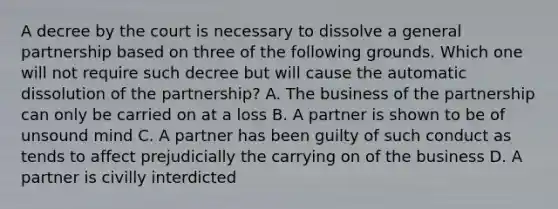 A decree by the court is necessary to dissolve a general partnership based on three of the following grounds. Which one will not require such decree but will cause the automatic dissolution of the partnership? A. The business of the partnership can only be carried on at a loss B. A partner is shown to be of unsound mind C. A partner has been guilty of such conduct as tends to affect prejudicially the carrying on of the business D. A partner is civilly interdicted