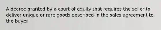 A decree granted by a court of equity that requires the seller to deliver unique or rare goods described in the sales agreement to the buyer