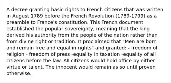 A decree granting basic rights to French citizens that was written in August 1789 before the French Revolution (1789-1799) as a preamble to France's constitution. This French document established the popular sovereignty, meaning that the king derived his authority from the people of the nation rather than from divine right or tradition. It proclaimed that "Men are born and remain free and equal in rights" and granted: - freedom of religion - freedom of press -equality in taxation -equality of all citizens before the law. All citizens would hold office by either virtue or talent. The innocent would remain as so until proven otherwise.