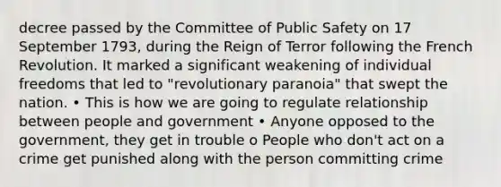 decree passed by the Committee of Public Safety on 17 September 1793, during the Reign of Terror following the French Revolution. It marked a significant weakening of individual freedoms that led to "revolutionary paranoia" that swept the nation. • This is how we are going to regulate relationship between people and government • Anyone opposed to the government, they get in trouble o People who don't act on a crime get punished along with the person committing crime