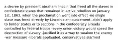 a decree by president abraham lincoln that freed all the slaves in confederate states that remained in active rebellion on january 1st, 1863, when the proclamation went into effect -no single slave was freed directly by Lincoln's announcement -didn't apply to border states or to sections in the confederacy already controlled by federal troops -every union victory would speed the destruction of slavery -justified it as a way to weaken the enemy -war measure -liberals applauded, conservatives alarmed