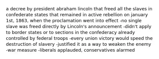 a decree by president abraham lincoln that freed all the slaves in confederate states that remained in active rebellion on january 1st, 1863, when the proclamation went into effect -no single slave was freed directly by Lincoln's announcement -didn't apply to border states or to sections in the confederacy already controlled by federal troops -every union victory would speed the destruction of slavery -justified it as a way to weaken the enemy -war measure -liberals applauded, conservatives alarmed