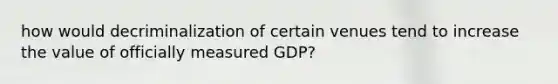 how would decriminalization of certain venues tend to increase the value of officially measured GDP?