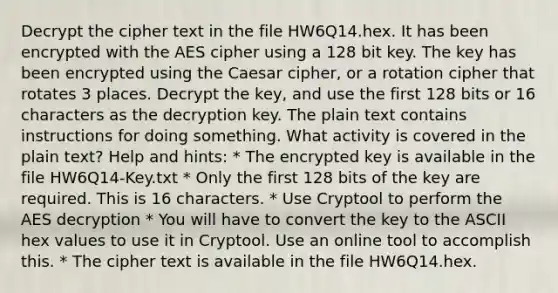 Decrypt the cipher text in the file HW6Q14.hex. It has been encrypted with the AES cipher using a 128 bit key. The key has been encrypted using the Caesar cipher, or a rotation cipher that rotates 3 places. Decrypt the key, and use the first 128 bits or 16 characters as the decryption key. The plain text contains instructions for doing something. What activity is covered in the plain text? Help and hints: * The encrypted key is available in the file HW6Q14-Key.txt * Only the first 128 bits of the key are required. This is 16 characters. * Use Cryptool to perform the AES decryption * You will have to convert the key to the ASCII hex values to use it in Cryptool. Use an online tool to accomplish this. * The cipher text is available in the file HW6Q14.hex.