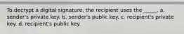 To decrypt a digital signature, the recipient uses the _____. a. sender's private key. b. sender's public key. c. recipient's private key. d. recipient's public key.