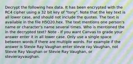 Decrypt the following hex data. It has been encrypted with the RC4 cipher using a 32 bit key of "tony". Note that the key text is all lower case, and should not include the quotes. The text is available in the file H5Q20.hex. The text mentions one person's name or character's name several times. Who is mentioned the in the decrypted text? Note - If you want Canvas to grade your answer enter it in all lower case. Only use a single space between words if there are multiple words. For example if the answer is Stevie Ray Vaughan enter stevie ray Vaughan, not Stevie Ray Vaughan or Stevie Ray Vaughan, or stevierayvaughan.