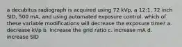 a decubitus radiograph is acquired using 72 kVp, a 12:1, 72 inch SID, 500 mA, and using automated exposure control. which of these variable modifications will decrease the exposure time? a. decrease kVp b. increase the grid ratio c. increase mA d. increase SID
