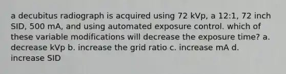 a decubitus radiograph is acquired using 72 kVp, a 12:1, 72 inch SID, 500 mA, and using automated exposure control. which of these variable modifications will decrease the exposure time? a. decrease kVp b. increase the grid ratio c. increase mA d. increase SID