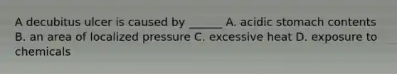 A decubitus ulcer is caused by ______ A. acidic stomach contents B. an area of localized pressure C. excessive heat D. exposure to chemicals