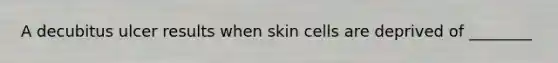 A decubitus ulcer results when skin cells are deprived of ________