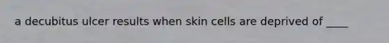 a decubitus ulcer results when skin cells are deprived of ____