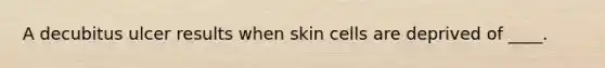 A decubitus ulcer results when skin cells are deprived of ____.