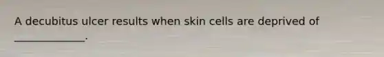 A decubitus ulcer results when skin cells are deprived of _____________.