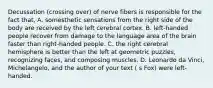 Decussation (crossing over) of nerve fibers is responsible for the fact that, A. somesthetic sensations from the right side of the body are received by the left cerebral cortex. B. left-handed people recover from damage to the language area of the brain faster than right-handed people. C. the right cerebral hemisphere is better than the left at geometric puzzles, recognizing faces, and composing muscles. D. Leonardo da Vinci, Michelangelo, and the author of your text ( s Fox) were left-handed.