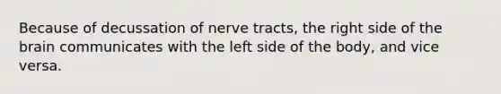 Because of decussation of nerve tracts, the right side of <a href='https://www.questionai.com/knowledge/kLMtJeqKp6-the-brain' class='anchor-knowledge'>the brain</a> communicates with the left side of the body, and vice versa.