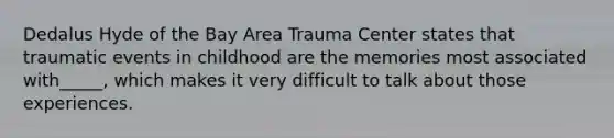 Dedalus Hyde of the Bay Area Trauma Center states that traumatic events in childhood are the memories most associated with_____, which makes it very difficult to talk about those experiences.