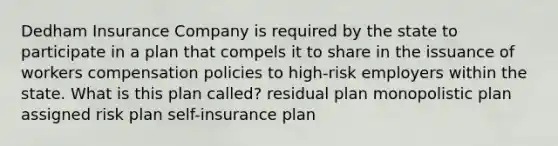 Dedham Insurance Company is required by the state to participate in a plan that compels it to share in the issuance of workers compensation policies to high-risk employers within the state. What is this plan called? residual plan monopolistic plan assigned risk plan self-insurance plan