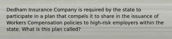 Dedham Insurance Company is required by the state to participate in a plan that compels it to share in the issuance of Workers Compensation policies to high-risk employers within the state. What is this plan called?