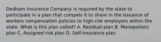 Dedham Insurance Company is required by the state to participate in a plan that compels it to share in the issuance of workers compensation policies to high-risk employers within the state. What is this plan called? A. Residual plan B. Monopolistic plan C. Assigned risk plan D. Self-insurance plan