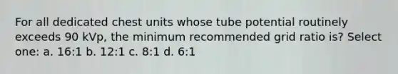 For all dedicated chest units whose tube potential routinely exceeds 90 kVp, the minimum recommended grid ratio is? Select one: a. 16:1 b. 12:1 c. 8:1 d. 6:1