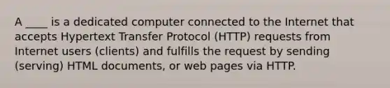 A ____ is a dedicated computer connected to the Internet that accepts Hypertext Transfer Protocol (HTTP) requests from Internet users (clients) and fulfills the request by sending (serving) HTML documents, or web pages via HTTP.