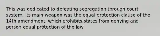 This was dedicated to defeating segregation through court system. Its main weapon was the equal protection clause of the 14th amendment, which prohibits states from denying and person equal protection of the law