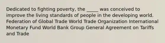 Dedicated to fighting poverty, the _____ was conceived to improve the living standards of people in the developing world. Federation of Global Trade World Trade Organization International Monetary Fund World Bank Group General Agreement on Tariffs and Trade