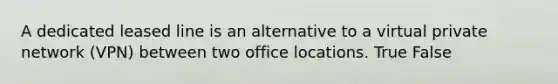 A dedicated leased line is an alternative to a virtual private network (VPN) between two office locations. True False