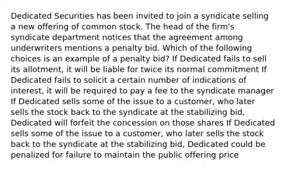 Dedicated Securities has been invited to join a syndicate selling a new offering of common stock. The head of the firm's syndicate department notices that the agreement among underwriters mentions a penalty bid. Which of the following choices is an example of a penalty bid? If Dedicated fails to sell its allotment, it will be liable for twice its normal commitment If Dedicated fails to solicit a certain number of indications of interest, it will be required to pay a fee to the syndicate manager If Dedicated sells some of the issue to a customer, who later sells the stock back to the syndicate at the stabilizing bid, Dedicated will forfeit the concession on those shares If Dedicated sells some of the issue to a customer, who later sells the stock back to the syndicate at the stabilizing bid, Dedicated could be penalized for failure to maintain the public offering price