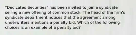 "Dedicated Securities" has been invited to join a syndicate selling a new offering of common stock. The head of the firm's syndicate department notices that the agreement among underwriters mentions a penalty bid. Which of the following choices is an example of a penalty bid?