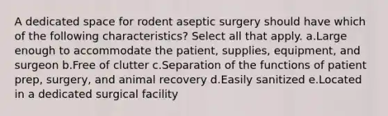 A dedicated space for rodent aseptic surgery should have which of the following characteristics? Select all that apply. a.Large enough to accommodate the patient, supplies, equipment, and surgeon b.Free of clutter c.Separation of the functions of patient prep, surgery, and animal recovery d.Easily sanitized e.Located in a dedicated surgical facility