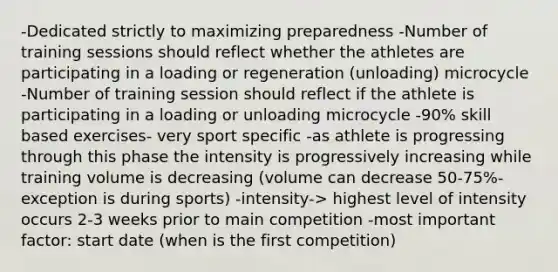 -Dedicated strictly to maximizing preparedness -Number of training sessions should reflect whether the athletes are participating in a loading or regeneration (unloading) microcycle -Number of training session should reflect if the athlete is participating in a loading or unloading microcycle -90% skill based exercises- very sport specific -as athlete is progressing through this phase the intensity is progressively increasing while training volume is decreasing (volume can decrease 50-75%- exception is during sports) -intensity-> highest level of intensity occurs 2-3 weeks prior to main competition -most important factor: start date (when is the first competition)