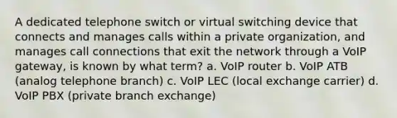 A dedicated telephone switch or virtual switching device that connects and manages calls within a private organization, and manages call connections that exit the network through a VoIP gateway, is known by what term? a. VoIP router b. VoIP ATB (analog telephone branch) c. VoIP LEC (local exchange carrier) d. VoIP PBX (private branch exchange)